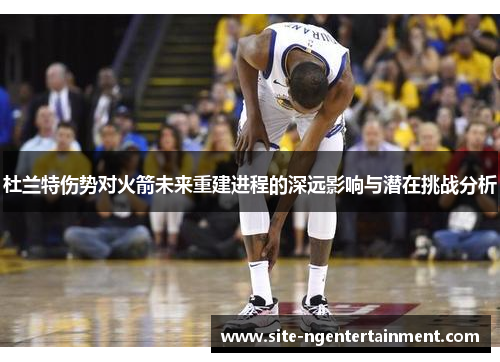 杜兰特伤势对火箭未来重建进程的深远影响与潜在挑战分析 杜兰特伤势对火箭未来重建进程的深远影响与潜在挑战分析