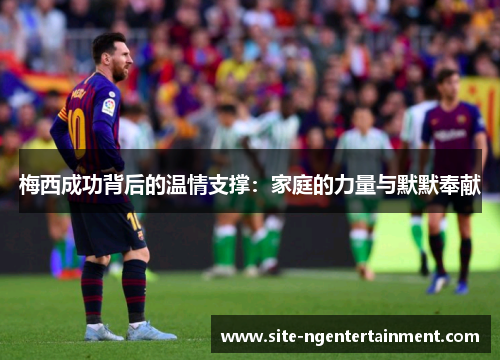 梅西成功背后的温情支撑：家庭的力量与默默奉献