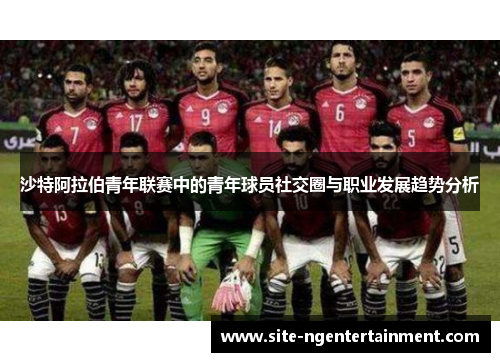 沙特阿拉伯青年联赛中的青年球员社交圈与职业发展趋势分析 沙特阿拉伯青年联赛中的青年球员社交圈与职业发展趋势分析