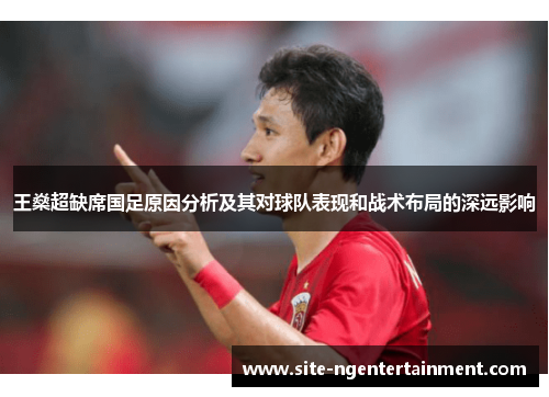 王燊超缺席国足原因分析及其对球队表现和战术布局的深远影响