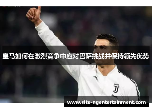 皇马如何在激烈竞争中应对巴萨挑战并保持领先优势 皇马如何在激烈竞争中应对巴萨挑战并保持领先优势