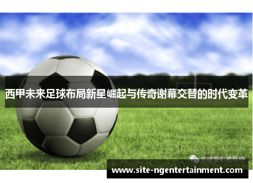 西甲未来足球布局新星崛起与传奇谢幕交替的时代变革 西甲未来足球布局新星崛起与传奇谢幕交替的时代变革