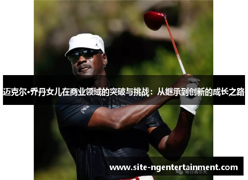 迈克尔·乔丹女儿在商业领域的突破与挑战：从继承到创新的成长之路