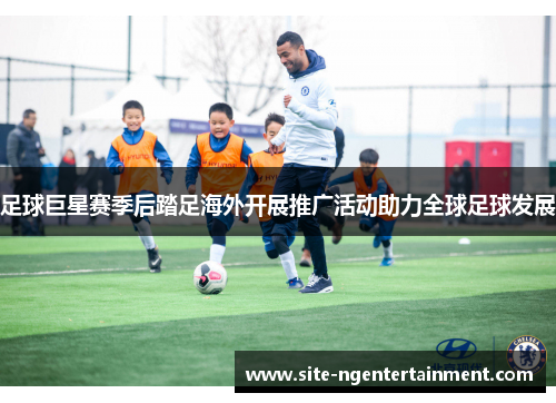 足球巨星赛季后踏足海外开展推广活动助力全球足球发展