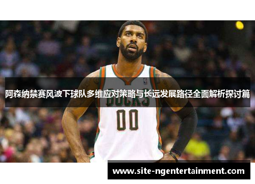 阿森纳禁赛风波下球队多维应对策略与长远发展路径全面解析探讨篇 阿森纳禁赛风波下球队多维应对策略与长远发展路径全面解析探讨篇