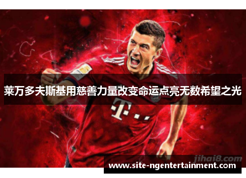 莱万多夫斯基用慈善力量改变命运点亮无数希望之光 莱万多夫斯基用慈善力量改变命运点亮无数希望之光