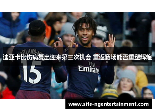 迪亚卡比伤病复出迎来第三次机会 重返赛场能否重塑辉煌 迪亚卡比伤病复出迎来第三次机会 重返赛场能否重塑辉煌