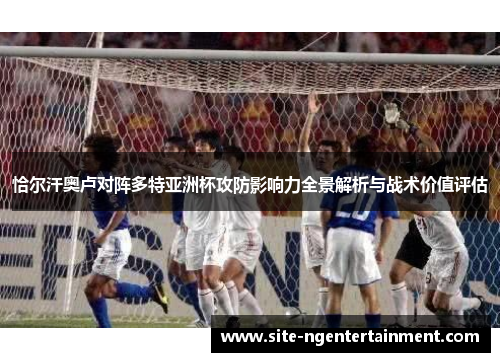 恰尔汗奥卢对阵多特亚洲杯攻防影响力全景解析与战术价值评估 恰尔汗奥卢对阵多特亚洲杯攻防影响力全景解析与战术价值评估